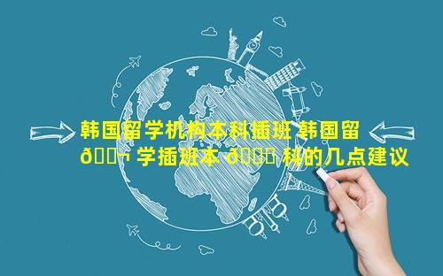 韩国留学机构本科插班 韩国留 🐬 学插班本 🐎 科的几点建议